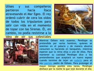 Ulises y sus compañeros
partieron hacia Ítaca
atravesando el Mar Egeo. El rey
ordenó cubrir de cera los oídos
de todos los tripulantes para
salir con vida en el momento
de topar con las Sirenas. Él, en
cambio, no podía resistirse a la
idea de oír sus celestiales
cantos, por lo que pidió que le
ataran al mástil de pies y
manos.
Mientras Odiseo está ausente, Penélope es
pretendida por varios hombres, quienes se
asientan en el palacio y de manera abusiva
consumen su hacienda en banquetes, mientras
esperan que la reina elija a uno de ellos. Para
mantener su castidad Penélope dice a los
pretendientes que aceptará un nuevo esposo
cuando termine de tejer un sudario para el
rey Laertes, padre de Odiseo. Para prolongar el
mayor tiempo posible esta tarea, Penélope
deshace por la noche lo que teje durante el día;
 