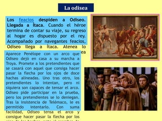 La odisea
Los feacios despiden a Odiseo.
Llegada a Ítaca. Cuando el héroe
termina de contar su viaje, su regreso
al hogar es dispuesto por el rey.
Acompañado por navegantes feacios,
Odiseo llega a Ítaca. Atenea lo
disfraza de vagabundo para que no sea
reconocido.
Aparece Penélope con un arco que
Odiseo dejó en casa a su marcha a
Troya. Promete a los pretendientes que
se casará con aquel que consiga hacer
pasar la flecha por los ojos de doce
hachas alineadas. Uno tras otro, los
pretendientes lo intentan, pero ni
siquiera son capaces de tensar el arco.
Odiseo pide participar en la prueba,
pero los pretendientes se lo deniegan.
Tras la insistencia de Telémaco, le es
permitido intentarlo. Con suma
facilidad, Odiseo tensa el arco y
consigue hacer pasar la flecha por los
 