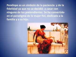 Penélope es un símbolo de la paciencia y de la
fidelidad ya que no se decidió a casar con
ninguno de los pretendientes. Se ha convertido
en el paradigma de la mujer fiel, dedicada a la
familia y a su hijo.
 