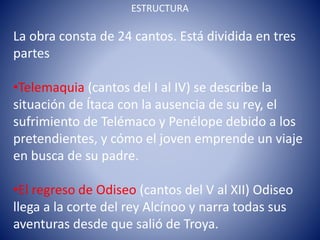 ESTRUCTURA
La obra consta de 24 cantos. Está dividida en tres
partes
•Telemaquia (cantos del I al IV) se describe la
situación de Ítaca con la ausencia de su rey, el
sufrimiento de Telémaco y Penélope debido a los
pretendientes, y cómo el joven emprende un viaje
en busca de su padre.
•El regreso de Odiseo (cantos del V al XII) Odiseo
llega a la corte del rey Alcínoo y narra todas sus
aventuras desde que salió de Troya.
 