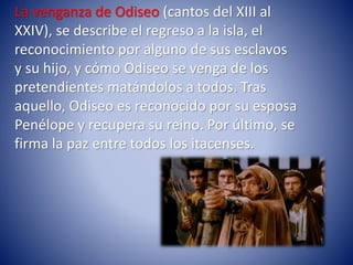 La venganza de Odiseo (cantos del XIII al
XXIV), se describe el regreso a la isla, el
reconocimiento por alguno de sus esclavos
y su hijo, y cómo Odiseo se venga de los
pretendientes matándolos a todos. Tras
aquello, Odiseo es reconocido por su esposa
Penélope y recupera su reino. Por último, se
firma la paz entre todos los itacenses.
 