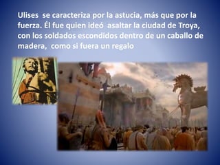 Ulises se caracteriza por la astucia, más que por la
fuerza. Él fue quien ideó asaltar la ciudad de Troya,
con los soldados escondidos dentro de un caballo de
madera, como si fuera un regalo
 
