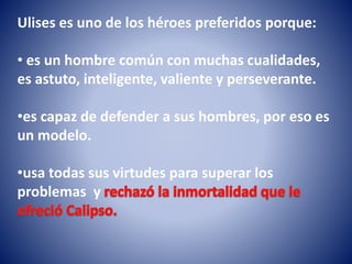 Ulises es uno de los héroes preferidos porque:
• es un hombre común con muchas cualidades,
es astuto, inteligente, valiente y perseverante.
•es capaz de defender a sus hombres, por eso es
un modelo.
•usa todas sus virtudes para superar los
problemas y
 
