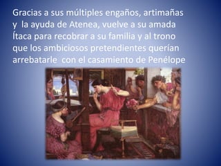 Gracias a sus múltiples engaños, artimañas
y la ayuda de Atenea, vuelve a su amada
Ítaca para recobrar a su familia y al trono
que los ambiciosos pretendientes querían
arrebatarle con el casamiento de Penélope
 
