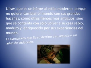 Ulises que es un héroe al estilo moderno porque
no quiere cambiar el mundo con sus grandes
hazañas, como otros héroes más antiguos, sino
que se contenta con sólo volver a su casa sabio,
maduro y enriquecido por sus experiencias del
mundo.
 