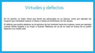 Virtudes y defectos
En mi opinión, la mejor virtud que tienen los personajes es su astucia, como por ejemplo las
mujeres que intentaban seducir a Ulises o Ulises al enfrentarse con los dioses.
El defecto que podría destacar es el egoísmo de los hombres hacia las mujeres, como por ejemplo
cuando Ulises engaña a su mujer o cuando Telémaco se va de su casa en busca de su padre
dejando a su madre sola.
 