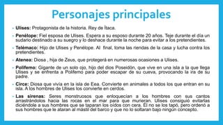 Personajes principales
• Ulises: Protagonista de la historia. Rey de Ítaca.
• Penélope: Fiel esposa de Ulises. Espera a su esposo durante 20 años. Teje durante el día un
sudario destinado a su suegro y lo deshace durante la noche para evitar a los pretendientes.
• Telémaco: Hijo de Ulises y Penélope. Al final, toma las riendas de la casa y lucha contra los
pretendientes.
• Atenea: Diosa , hija de Zeus, que protegerá en numerosas ocasiones a Ulises.
• Polifemo: Gigante de un solo ojo, hijo del dios Poseidón, que vive en una isla a la que llega
Ulises y se enfrenta a Polifemo para poder escapar de su cueva, provocando la ira de su
padre.
• Circe: Diosa que vivía en la isla de Eea. Convierte en animales a todos los que entran en su
isla. A los hombres de Ulises los convierte en cerdos.
• Las sirenas: Seres monstruosos que enloquecían a los hombres con sus cantos
arrastrándolos hacia las rocas en el mar para que murieran. Ulises consiguió evitarlas
diciéndole a sus hombres que se taparan los oídos con cera. Él no se los tapó, pero ordenó a
sus hombres que le ataran al mástil del barco y que no lo soltaran bajo ningún concepto.
 