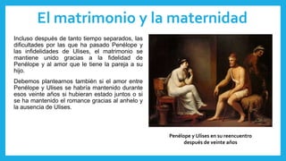El matrimonio y la maternidad
Incluso después de tanto tiempo separados, las
dificultades por las que ha pasado Penélope y
las infidelidades de Ulises, el matrimonio se
mantiene unido gracias a la fidelidad de
Penélope y al amor que le tiene la pareja a su
hijo.
Debemos plantearnos también si el amor entre
Penélope y Ulises se habría mantenido durante
esos veinte años si hubieran estado juntos o si
se ha mantenido el romance gracias al anhelo y
la ausencia de Ulises.
Penélope y Ulises en su reencuentro
después de veinte años
 
