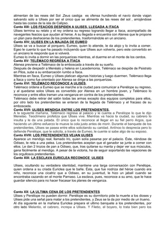 alimentan de las reses del Sol .Zeus castiga es ofensa hundiendo el navío donde viajan
salvando solo a Ulises por ser el único que se alimenta de las reses del sol , arrojándose
hasta las costas de la isla de Calipso.
Canto XIII: LOS FEACIOS DESPIDEN A ULISES. LLEGADA A ITACA
Ulises termina su relato y el rey ordena su regreso logrando llegar a ítaca, acompañado de
navegantes feacios que ayudan al heroe. A su llegada e encuentra con Atenea que le propone
un plan para deshacerse de los pretendientes, trasformándole en un anciano.
Canto XIV: ULISES EN LA MAJADA DE EUMEO
Ulises se va a buscar al porquero, Eumeo, quien lo atiende, le da alojo y lo invita a comer.
Egeo le cuenta lo que ha pasado incluyendo que Ulises aun volvería, pero este convertido en
un anciano le responde que si volverá.
Eumeo lo invita a dormir en las porquerizas mientras, el duerme en el monte de los cerdos.
Canto XV: TELÉMACO REGRESA A ÍTACA
Atenea previene a Telémaco de la emboscada a través de su sueño.
Después de despedir a Menéalo y helena en Lacedemonia, Telémaco se despide de Psistrato
en Pilos, sube a su embarcación rumbo a Ítaca.
Mientras en Ítaca, Eumeo y Ulises platican algunas historias y luego duermen. Telémaco llega
a Ítaca y como fue orientado por Atenea se dirige a las porquerizas.
Canto XVI: TELÉMACO RECONOCE A ULISES.
Telémaco ordena a Eumeo que se marche a la ciudad para comunicar a Penélope su regreso,
y al quedarse solos Ulises es convertido por Atenea en un hombre joven, y Telémaco lo
reconoce y entre ellos traman una venganza en contra de los pretendientes.
Telémaco debe retirar del salón todas las armas excepto dos equipos completos para ellos,
por otro lado los pretendientes se enteran de la llegada de Telémaco y el fracaso de su
emboscada.
Canto XVII: ULISES MENDIGA ENTRE LOS PRETENDIENTES.
A la siguiente mañana, Telémaco regresa al palacio y le cuenta a Penélope lo que le dijo
Menelao. Teoclímeno profetiza que Ulises vive. Mientras va hacia la ciudad, su cabrero lo
insulta y le da una patada. El único que lo reconoce al llegar en su fiel perro Argos, que
haciendo un último esfuerzo le mueve la cola justo antes de morir. Durante el banquete de los
pretendientes, Ulises se pasea entre ellos solicitando su caridad. Antínoo lo desprecia pero lo
defiende Penélope, que le solicita, a través de Eumeo, le cuente si sabe algo de su esposo.
Canto XVIII: LOS PRETENDIENTES VEJAN ULISES
Aparece un mendigo real, llamado Iro, quien solía pasarse por el palacio. Éste, riéndose de
Odiseo, le reta a una pelea. Los pretendientes aceptan que el ganador se junte a comer con
ellos. Le dan 2 trozos de pan a Odiseo, que, tras quitarse su manta y dejar ver sus músculos,
gana fácilmente al mendigo. A pesar de la victoria, ha de seguir soportando las vejaciones de
los orgullosos pretendientes.
Canto XIX: LA ESCLAVA EURICLEA RECONOCE ULISES

Ulises, ocultando su verdadera identidad, mantiene una larga conversación con Penélope,
quien ordena a su criada Euriclea que le bañe. Ésta, que fue nodriza del héroe cuando era
niño, reconoce una cicatriz que a Odiseo, en su juventud, le hizo un jabalí cuando se
encontraba cazando en el monte Parnaso. La esclava, pues, reconoce a su amo, que le hace
guardar silencio para no hacer fracasar los planes de venganza.


Canto XX: LA ULTIMA CENA DE LOS PRETENDIENTES
Ulises y Penélope no pueden dormir. Penélope es su dormitorio pide la muerte a los dioses y
Ulises pide una señal para matar a los pretendientes, y Zeus se la da por medio de un trueno.
Al día siguiente en la mañana Euriclea prepara el ultimo banquete a los pretendientes, por
otro lado Melantio, el cabrero, increpa a Ulises. Y Filetio, el boyero, lo trata bien pero los
 
