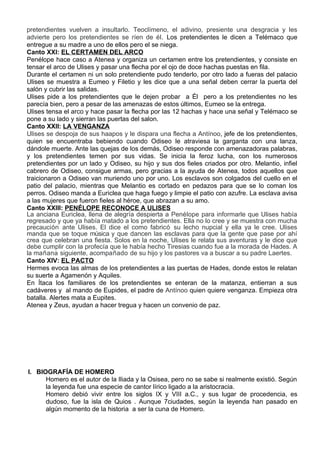 pretendientes vuelven a insultarlo. Teoclímeno, el adivino, presiente una desgracia y les
advierte pero los pretendientes se ríen de él. Los pretendientes le dicen a Telémaco que
entregue a su madre a uno de ellos pero el se niega.
Canto XXI: EL CERTAMEN DEL ARCO
Penélope hace caso a Atenea y organiza un certamen entre los pretendientes, y consiste en
tensar el arco de Ulises y pasar una flecha por el ojo de doce hachas puestas en fila.
Durante el certamen ni un solo pretendiente pudo tenderlo, por otro lado a fueras del palacio
Ulises se muestra a Eumeo y Filetio y les dice que a una señal deben cerrar la puerta del
salón y cubrir las salidas.
Ulises pide a los pretendientes que le dejen probar a Él pero a los pretendientes no les
parecía bien, pero a pesar de las amenazas de estos últimos, Eumeo se la entrega.
Ulises tensa el arco y hace pasar la flecha por las 12 hachas y hace una señal y Telémaco se
pone a su lado y sierran las puertas del salon.
Canto XXII: LA VENGANZA
Ulises se despoja de sus haapos y le dispara una flecha a Antínoo, jefe de los pretendientes,
quien se encuentraba bebiendo cuando Odiseo le atraviesa la garganta con una lanza,
dándole muerte. Ante las quejas de los demás, Odiseo responde con amenazadoras palabras,
y los pretendientes temen por sus vidas. Se inicia la feroz lucha, con los numerosos
pretendientes por un lado y Odiseo, su hijo y sus dos fieles criados por otro. Melantio, infiel
cabrero de Odiseo, consigue armas, pero gracias a la ayuda de Atenea, todos aquellos que
traicionaron a Odiseo van muriendo uno por uno. Los esclavos son colgados del cuello en el
patio del palacio, mientras que Melantio es cortado en pedazos para que se lo coman los
perros. Odiseo manda a Euriclea que haga fuego y limpie el patio con azufre. La esclava avisa
a las mujeres que fueron fieles al héroe, que abrazan a su amo.
Canto XXIII: PENÉLOPE RECONOCE A ULISES
La anciana Euriclea, llena de alegría despierta a Penélope para informarle que Ulises había
regresado y que ya había matado a los pretendientes. Ella no lo cree y se muestra con mucha
precaución ante Ulises. El dice el como fabricó su lecho nupcial y ella ya le cree. Ulises
manda que se toque música y que dancen las esclavas para que la gente que pase por ahí
crea que celebran una fiesta. Solos en la noche, Ulises le relata sus aventuras y le dice que
debe cumplir con la profecía que le había hecho Tiresias cuando fue a la morada de Hades. A
la mañana siguiente, acompañado de su hijo y los pastores va a buscar a su padre Laertes.
Canto XIV: EL PACTO
Hermes evoca las almas de los pretendientes a las puertas de Hades, donde estos le relatan
su suerte a Agamenón y Aquiles.
En Ítaca los familiares de los pretendientes se enteran de la matanza, entierran a sus
cadáveres y al mando de Eupides, el padre de Antínoo quien quiere venganza. Empieza otra
batalla. Alertes mata a Eupites.
Atenea y Zeus, ayudan a hacer tregua y hacen un convenio de paz.




I. BIOGRAFÍA DE HOMERO
      Homero es el autor de la Iliada y la Osisea, pero no se sabe si realmente existió. Según
      la leyenda fue una especie de cantor lírico ligado a la aristocracia.
      Homero debió vivir entre los siglos IX y VIII a.C., y sus lugar de procedencia, es
      dudoso, fue la isla de Quios . Aunque 7ciudades, según la leyenda han pasado en
      algún momento de la historia a ser la cuna de Homero.
 
