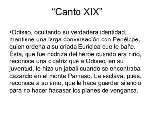 “Canto XIX”
●Odiseo, ocultando su verdadera identidad,
mantiene una larga conversación con Penélope,
quien ordena a su criada Euriclea que le bañe.
Ésta, que fue nodriza del héroe cuando era niño,
reconoce una cicatriz que a Odiseo, en su
juventud, le hizo un jabalí cuando se encontraba
cazando en el monte Parnaso. La esclava, pues,
reconoce a su amo, que le hace guardar silencio
para no hacer fracasar los planes de venganza.
 