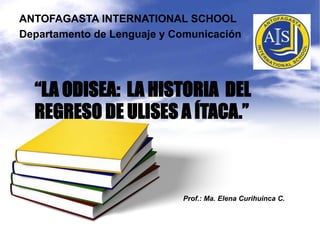 ANTOFAGASTA INTERNATIONAL SCHOOL
Departamento de Lenguaje y Comunicación




  “LA ODISEA: LA HISTORIA DEL
  REGRESO DE ULISES A ÍTACA.”



                            Prof.: Ma. Elena Curihuinca C.
 