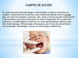 CAMPOS DE ACCION
El campo de acción del odontólogo o estomatologo no abarca únicamente el
estudio y tratamiento de los dientes, pues comprende además toda la cavidad
oral, así como los maxilares, músculos, piel, vasos y nervios que dan conformación
a esta cavidad y que están conectados con todo el organismo. Por su extensión
anatómica, la odontología se relaciona con otras especialidades médicas como
Otorrinolaringología, Oftalmología y Neurología y por el área de conocimiento
con Cardiología, Neumología, incluso con Ginecología y Obstetricia.
 