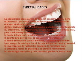 ESPECIALIDADES
La odontología abarca áreas de amplios conocimientos y tiene
establecidas, por tanto, varias especialidades: rehabilitación
oral,oprostodoncia o prótesis
dental, periodoncia o periodontología, endodoncia, odontopediatr
ía, ortodoncia, odontogeriatría, cirugía maxilofacial o cirugía oral,
y en la odontología también existen disciplinas como
la implantología oral, la odontología estética o cosmética,
la odontología preventiva, la odontología neurofocal,
la administración de clínicas dentales, la odontología forense,
lacariología, la patología bucal, la odontología del bebé y prenatal,
la investigación de materiales dentales, la radiología oral,
la ortopedia facial, la gnatología, la prótesis maxilofacial,
la odontologia deportiva y la orto-odontopediatria, entre otras.
 