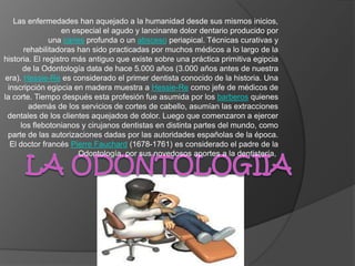 Las enfermedades han aquejado a la humanidad desde sus mismos inicios,
                   en especial el agudo y lancinante dolor dentario producido por
               una caries profunda o un absceso periapical. Técnicas curativas y
       rehabilitadoras han sido practicadas por muchos médicos a lo largo de la
historia. El registro más antiguo que existe sobre una práctica primitiva egipcia
       de la Odontología data de hace 5.000 años (3.000 años antes de nuestra
 era). Hessie-Re es considerado el primer dentista conocido de la historia. Una
  inscripción egipcia en madera muestra a Hessie-Re como jefe de médicos de
la corte. Tiempo después esta profesión fue asumida por los barberos quienes
        además de los servicios de cortes de cabello, asumían las extracciones
  dentales de los clientes aquejados de dolor. Luego que comenzaron a ejercer
      los flebotonianos y cirujanos dentistas en distinta partes del mundo, como
  parte de las autorizaciones dadas por las autoridades españolas de la época.
   El doctor francés Pierre Fauchard (1678-1761) es considerado el padre de la
                       Odontología, por sus novedosos aportes a la dentistería,
 