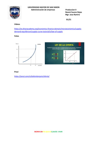 UNIVERSIDAD MAYOR DE SAN SIMON
Administración de empresas Produccion II
Noemi Suarez Rojas
Mgr: Jose Ramiro
Zapata
01/21
MORIR ANTES QUE ESCLAVOS VIVIR
Videos
https://es.khanacademy.org/economics-finance-domain/microeconomics/supply-
demand-equilibrium/supply-curve-tutorial/v/law-of-supply
Fotos
Prezi
https://prezi.com/v/dstkimbmjyim/oferta/
 