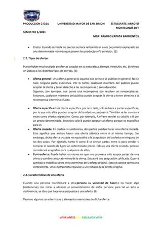 PRODUCCION 2 G:01 UNIVERSIDAD MAYOR DE SAN SIMON ESTUDIANTE: ARROYO
MONTECINOS LILY
SEMESTRE 1/2021
MGR: RAMIRO ZAPATA BARRIENTOS
VIVIR ANTES QUE ESCLAVOS VIVIR
• Precio. Cuando se habla de precios se hace referencia al valor pecuniario expresado en
una determinada moneda que poseen los productos y/o servicios. (2)
2.2. Tipos de ofertas
Puede haber muchos tipos de ofertas basadas en su naturaleza, tiempo, intención, etc. Echemos
un vistazo a los distintos tipos de ofertas. (6)
• Oferta general: Una oferta general es aquella que se hace al público en general. No se
hace ninguna parte específica. Por lo tanto, cualquier miembro del público puede
aceptar la oferta y tener derecho a las recompensas o consideración.
Digamos, por ejemplo, que pones una recompensa por resolver un rompecabezas.
Entonces, cualquier miembro del público puede aceptar la oferta y tener derecho a la
recompensa si termina el acto.
• Oferta especifica: Una oferta específica, por otro lado, solo se hace a partes específicas,
por lo que solo ellos pueden aceptar dicha oferta o propuesta. También se les conoce a
veces como ofertas especiales. Como, por ejemplo, A ofrece vender su caballo a B por
un precio determinado. Entonces solo B puede aceptar tal oferta porque es específica
para él.
• Oferta cruzada: En ciertas circunstancias, dos partes pueden hacer una oferta cruzada.
Esto significa que ambos hacen una oferta idéntica entre sí al mismo tiempo. Sin
embargo, dicha oferta cruzada no equivaldrá a la aceptación de la oferta en ninguno de
los dos casos. Por ejemplo, tanto A como B se envían cartas entre sí para vender y
comprar el caballo de A por un determinado precio. Esta es una oferta cruzada, pero se
considerará aceptable para cualquiera de ellos.
• Contraoferta: Puede haber ocasiones en que una promesa solo acepte partes de una
oferta y cambie ciertos términos de la oferta. Esta será una aceptación calificada. Querrá
cambios o modificaciones en los términos de la oferta original. Esto se conoce como una
contraoferta. Una contraoferta equivale a un rechazo de la oferta original.
2.3. Características de una oferta
Cuando una persona manifestará a otra persona su voluntad de hacer o no hacer algo
(abstenerse) con miras a obtener el consentimiento de dicha persona para tal un acto o
abstinencia, se dice que hace una propuesta o una oferta. (6)
Veamos algunas características o elementos esenciales de dicha oferta:
 