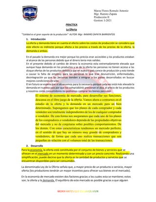 Marza Flores Romulo Antonio
Mgr. Ramiro Zapata
Producción II
Gestion: I-2021
PRACTICA
La Oferta
“Calidad es el gran soporte de la producción” AUTOR: Mgr. RAMIRO ZAPATA BARRIENTOS
1. Introducción
La oferta y demanda tiene en cuenta el efecto sobre los costos de producción se considera que
este efecto es indirecto porque afecta a los precios a través de los precios de la oferta, la
demanda o ambas.
En el pasado la demanda era mejor porque los precios eran accesibles y los productos estaban
al alcance de las personas debido que el dinero tenía más validez.
En el presente debido al cambio de dinero la economía esta extremadamente elevada que
aunque haya demanda en los productos y se de la oferta las personas no tienen acceso a las
dizque ofertas de los productos debido a que en nuestro país carece de producción y esto tiende
a causar la falta de empleos para las personas lo que trae desnutrición, enfermedades,
desintegración ya que las personas tienden a emigrar a los países desarrollados en buscar
mejores condiciones de vida.
El en futuro se espera que ni alcancemos para lo necesario porque cada vez está más elevada la
demanda en nuestro país por que los compradores presionan el alza, el precio de los productos
y nosotros como consumidores no podremos comprar los bienes para vivir.
El sistema de economía de mercado, para desarrollar sus funciones,
descansa en el libre juego de la oferta. Vamos ahora a centrarnos en el
estudio de la oferta y la demanda en un mercado para un bien
determinado. Supongamos que los planes de cada comprador y cada
vendedor son totalmente independientes de los de cualquier comprador
o vendedor. De esta forma nos aseguramos que cada uno de los planes
de los compradores o vendedores dependa de las propiedades objetivas
del mercado y no de conjeturas sobre posibles comportamientos. De
los demás. Con estas características tendremos un mercado perfecto,
en el sentido de que hay un número muy grande de compradores y
vendedores, de forma que cada uno realiza transacciones que son
pequeñas en relación con el volumen total de las transacciones.
2. Desarrollo
Para la economía, la oferta está constituida por el conjunto de bienes y servicios que se
ofrecen en el mercado en un momento determinado y con un precio concreto. Realizando una
simplificación, puede decirse que la oferta es la cantidad de productos y servicios que se
encuentran disponibles para ser consumidos.
La denominada Ley de la Oferta señala que, a mayor precio de un producto o servicio, mayor
oferta (los productores tendrán un mayor incentivo para ofrecer sus bienes en el mercado).
En la economía de mercado existen dos factores gracias a los cuales esta se mantiene; estos
son, la oferta y la demanda. El equilibrio de este mercado es posible gracias a que alguien
 