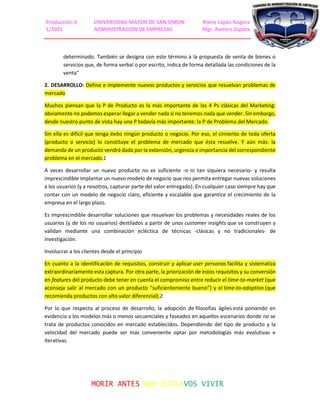 Producción II UNIVERSIDAD MAYOR DE SAN SIMON Rieny Lopez Nagera
1/2021 ADMINISTRACION DE EMPRESAS Mgr. Ramiro Zapata
MORIR ANTES QUE ESCLAVOS VIVIR
determinado. También se designa con este término a la propuesta de venta de bienes o
servicios que, de forma verbal o por escrito, indica de forma detallada las condiciones de la
venta"
2. DESARROLLO: Defina e implemente nuevos productos y servicios que resuelvan problemas de
mercado
Muchos piensan que la P de Producto es la más importante de las 4 Ps clásicas del Marketing:
obviamente no podemos esperar llegar a vender nada si no tenemos nada que vender. Sin embargo,
desde nuestro punto de vista hay una P todavía más importante: la P de Problema del Mercado.
Sin ella es difícil que tenga éxito ningún producto o negocio. Por eso, el cimiento de toda oferta
(producto o servicio) lo constituye el problema de mercado que ésta resuelve. Y aún más: la
demanda de un producto vendrá dada por la extensión, urgencia e importancia del correspondiente
problema en el mercado.1
A veces desarrollar un nuevo producto no es suficiente -o ni tan siquiera necesario- y resulta
imprescindible implantar un nuevo modelo de negocio que nos permita entregar nuevas soluciones
a los usuarios (y a nosotros, capturar parte del valor entregado). En cualquier caso siempre hay que
contar con un modelo de negocio claro, eficiente y escalable que garantice el crecimiento de la
empresa en el largo plazo.
Es imprescindible desarrollar soluciones que resuelvan los problemas y necesidades reales de los
usuarios (y de los no usuarios) destilados a partir de unos customer insights que se construyen y
validan mediante una combinación ecléctica de técnicas -clásicas y no tradicionales- de
investigación.
Involucrar a los clientes desde el principio
En cuanto a la identificación de requisitos, construir y aplicar user personas facilita y sistematiza
extraordinariamente esta captura. Por otra parte, la priorización de estos requisitos y su conversión
en features del producto debe tener en cuenta el compromiso entre reducir el time-to-market (que
aconseja salir al mercado con un producto “suficientemente bueno”) y el time-to-adoption (que
recomienda productos con alto valor diferencial).2
Por lo que respecta al proceso de desarrollo, la adopción de filosofías ágiles está poniendo en
evidencia a los modelos más o menos secuenciales y faseados en aquellos escenarios donde no se
trata de productos conocidos en mercado establecidos. Dependiendo del tipo de producto y la
velocidad del mercado puede ser más conveniente optar por metodologías más evolutivas e
iterativas.
 