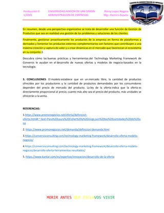 Producción II UNIVERSIDAD MAYOR DE SAN SIMON Rieny Lopez Nagera
1/2021 ADMINISTRACION DE EMPRESAS Mgr. Ramiro Zapata
MORIR ANTES QUE ESCLAVOS VIVIR
En resumen, desde una perspectiva organizativa se trata de desarrollar una función de Gestión de
Productos que sea en realidad una gestión de los problemas y soluciones de los clientes.
Finalmente, gestionar proactivamente los productos de la empresa en forma de plataformas y
derivados y fomentar los productos externos complementarios son factores que contribuyen a una
máxima creación y captura de valor y a crear dinámicas en el mercado que favorezcan al ecosistema
en su conjunto.3
Descubra cómo las buenas prácticas y herramientas del Technology Marketing Framework de
Conversis le ayudan en el desarrollo de nuevas ofertas y modelos de negocio basados en la
tecnología.
3. CONCLUSIONES: El modelo establece que en un mercado libre, la cantidad de productos
ofrecidos por los productores y la cantidad de productos demandados por los consumidores
dependen del precio de mercado del producto. La ley de la oferta indica que la oferta es
directamente proporcional al precio; cuanto más alto sea el precio del producto, más unidades se
ofrecerán a la venta.
REFERENCIAS:
1.https://www.promonegocios.net/oferta/definicion-
oferta.html#:~:text=Para%20Laura%20Fisher%20y%20Jorge,son%20las%20cantidades%20de%20u
na
2. https://www.promonegocios.net/demanda/definicion-demanda.html
3.https://conversisconsulting.com/technology-marketing-framework/desarrollo-oferta-modelo-
negocio/
4.https://conversisconsulting.com/technology-marketing-framework/desarrollo-oferta-modelo-
negocio/desarrollo-oferta-herramientas-resultados/
5. https://www.kantar.com/es/expertise/innovacion/desarrollo-de-la-oferta
 