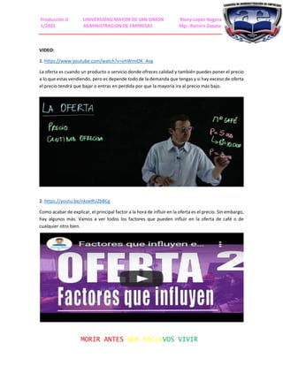 Producción II UNIVERSIDAD MAYOR DE SAN SIMON Rieny Lopez Nagera
1/2021 ADMINISTRACION DE EMPRESAS Mgr. Ramiro Zapata
MORIR ANTES QUE ESCLAVOS VIVIR
VIDEO:
1. https://www.youtube.com/watch?v=ohWmiOK_Avg
La oferta es cuando un producto o servicio donde ofreces calidad y también puedes poner el precio
a lo que estas vendiendo, pero es depende todo de la demanda que tengas y si hay exceso de oferta
el precio tendrá que bajar o entras en perdida por que la mayoría ira al precio más bajo.
2. https://youtu.be/nkoeRUZbBCg
Como acabar de explicar, el principal factor a la hora de influir en la oferta es el precio. Sin embargo,
hay algunos más. Vamos a ver todos los factores que pueden influir en la oferta de café o de
cualquier otro bien.
 
