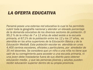 LA OFERTA EDUCATIVA 
Panamá posee una extensa red educativa lo cual le ha permitido
cubrir toda la geografía nacional y atender un elevado porcentaje
de la demanda educativa de los diversos sectores de población. El
95.2 % de la niñez de 7 a 12 años de edad asiste a la escuela
primaria, el 67.1% de la población entre los 12 y los 17 años,  es
atendida en los años superiores de la Educación Básica y de la
Educación Media8. Esta población escolar es  atendida en unos
4,400 centros escolares, oficiales y particulares, por  alrededor de
35 mil docentes. Se considera que un niño o una niña no tiene que
salir de su corregimiento para acceder a una escuela primaria, ni
una joven debe trasladarse fuera de sus distrito para obtener
educación media , y que las personas jóvenes y adultas pueden
recibir educación superior dentro de su propia provincia.
 