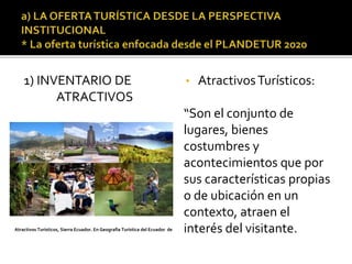 1) INVENTARIO DE
ATRACTIVOS
• AtractivosTurísticos:
“Son el conjunto de
lugares, bienes
costumbres y
acontecimientos que por
sus características propias
o de ubicación en un
contexto, atraen el
interés del visitante.Atractivos Turísticos, Sierra Ecuador. En Geografía Turística del Ecuador de
 