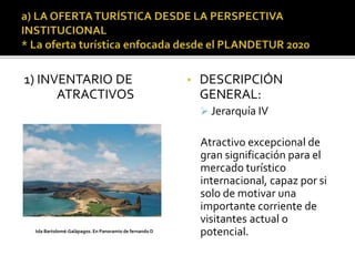 1) INVENTARIO DE
ATRACTIVOS
• DESCRIPCIÓN
GENERAL:
 Jerarquía IV
Atractivo excepcional de
gran significación para el
mercado turístico
internacional, capaz por si
solo de motivar una
importante corriente de
visitantes actual o
potencial.Isla Bartolomé-Galápagos. En Panoramio de fernando D
 