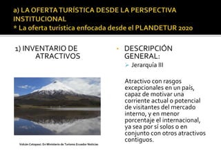 1) INVENTARIO DE
ATRACTIVOS
• DESCRIPCIÓN
GENERAL:
 Jerarquía III
Atractivo con rasgos
excepcionales en un país,
capaz de motivar una
corriente actual o potencial
de visitantes del mercado
interno, y en menor
porcentaje el internacional,
ya sea por sí solos o en
conjunto con otros atractivos
contiguos.
Volcán Cotopaxi. En Ministerio de Turismo Ecuador Noticias
 