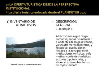 1) INVENTARIO DE
ATRACTIVOS
• DESCRIPCIÓN
GENERAL:
 Jerarquía II
Atractivo con algún rasgo
llamativo, capaz de interesar
a visitantes de larga distancia,
ya sea del mercado interno, y
receptivo, que hubiesen
llegado a la zona por otras
motivaciones turísticas, o de
motivar corrientes turísticas
actuales o potenciales, y
atraer al turismo fronterizo
de esparcimiento.Laguna de Cuicocha. En Panoramio de Henk van Es
 