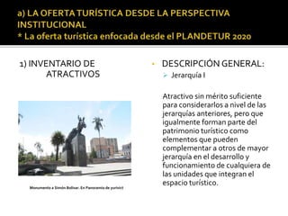 1) INVENTARIO DE
ATRACTIVOS
• DESCRIPCIÓN GENERAL:
 Jerarquía I
Atractivo sin mérito suficiente
para considerarlos a nivel de las
jerarquías anteriores, pero que
igualmente forman parte del
patrimonio turístico como
elementos que pueden
complementar a otros de mayor
jerarquía en el desarrollo y
funcionamiento de cualquiera de
las unidades que integran el
espacio turístico.Monumento a Simón Bolívar. En Panoramio de yurivict
 