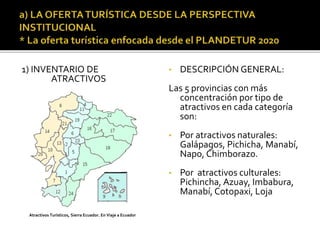 1) INVENTARIO DE
ATRACTIVOS
• DESCRIPCIÓN GENERAL:
Las 5 provincias con más
concentración por tipo de
atractivos en cada categoría
son:
• Por atractivos naturales:
Galápagos, Pichicha, Manabí,
Napo, Chimborazo.
• Por atractivos culturales:
Pichincha, Azuay, Imbabura,
Manabí, Cotopaxi, Loja
Atractivos Turísticos, Sierra Ecuador. En Viaje a Ecuador
 