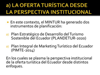  En este contexto, el MINTUR ha generado dos
instrumentos de planificación:
a) Plan Estratégico de Desarrollo delTurismo
Sostenible del Ecuador (PLANDETUR-2020)
a) Plan Integral de MarketingTurístico del Ecuador
(PIMTE-2014)
En los cuales se plasma la perspectiva institucional
de la oferta turística del Ecuador desde distintos
enfoques.
 
