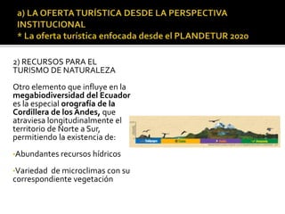 2) RECURSOS PARA EL
TURISMO DE NATURALEZA
Otro elemento que influye en la
megabiodiversidad del Ecuador
es la especial orografía de la
Cordillera de los Andes, que
atraviesa longitudinalmente el
territorio de Norte a Sur,
permitiendo la existencia de:
•Abundantes recursos hídricos
•Variedad de microclimas con su
correspondiente vegetación
 
