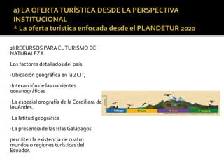 2) RECURSOS PARA ELTURISMO DE
NATURALEZA
Los factores detallados del país:
•Ubicación geográfica en la ZCIT,
•Interacción de las corrientes
oceanográficas
•La especial orografía de la Cordillera de
los Andes.
•La latitud geográfica
•La presencia de las Islas Galápagos
permiten la existencia de cuatro
mundos o regiones turísticas del
Ecuador.
 