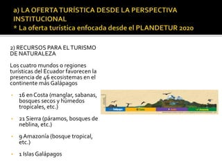 2) RECURSOS PARA ELTURISMO
DE NATURALEZA
Los cuatro mundos o regiones
turísticas del Ecuador favorecen la
presencia de 46 ecosistemas en el
continente más Galápagos
• 16 en Costa (manglar, sabanas,
bosques secos y húmedos
tropicales, etc.)
• 21 Sierra (páramos, bosques de
neblina, etc.)
• 9 Amazonía (bosque tropical,
etc.)
• 1 Islas Galápagos
 