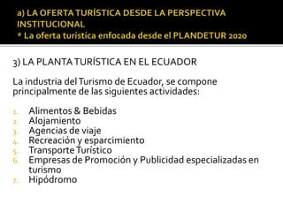 3) LA PLANTATURÍSTICA EN EL ECUADOR
La industria delTurismo de Ecuador, se compone
principalmente de las siguientes actividades:
1. Alimentos & Bebidas
2. Alojamiento
3. Agencias de viaje
4. Recreación y esparcimiento
5. TransporteTurístico
6. Empresas de Promoción y Publicidad especializadas en
turismo
7. Hipódromo
 