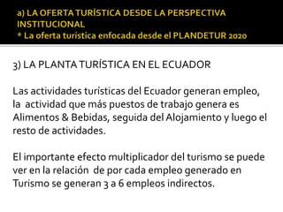 3) LA PLANTATURÍSTICA EN EL ECUADOR
Las actividades turísticas del Ecuador generan empleo,
la actividad que más puestos de trabajo genera es
Alimentos & Bebidas, seguida del Alojamiento y luego el
resto de actividades.
El importante efecto multiplicador del turismo se puede
ver en la relación de por cada empleo generado en
Turismo se generan 3 a 6 empleos indirectos.
 