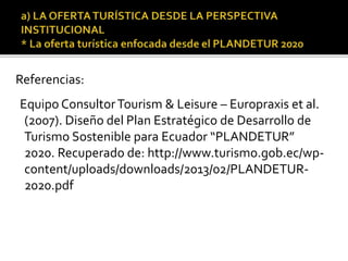 Referencias:
Equipo ConsultorTourism & Leisure – Europraxis et al.
(2007). Diseño del Plan Estratégico de Desarrollo de
Turismo Sostenible para Ecuador “PLANDETUR”
2020. Recuperado de: http://www.turismo.gob.ec/wp-
content/uploads/downloads/2013/02/PLANDETUR-
2020.pdf
 