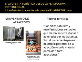 1) INVENTARIO DE
ATRACTIVOS
• Recurso turístico:
“Son sitios naturales y
manifestaciones culturales
que merezcan ser visitadas o
admiradas por los visitantes.
Son el fundamento para el
desarrollo posterior de la
atracción y son la materia
prima de futuras
atracciones.”
Chorrera del Pintado. En Guayas
Turístico
Artesanía de barro, , Loja
(Luz Basilia Robalino Vera).
En Gobernación de Loja
 