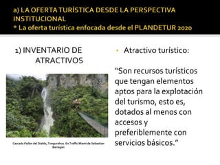 1) INVENTARIO DE
ATRACTIVOS
• Atractivo turístico:
“Son recursos turísticos
que tengan elementos
aptos para la explotación
del turismo, esto es,
dotados al menos con
accesos y
preferiblemente con
servicios básicos.”Cascada Pailón del Diablo, Tungurahua. En Traffic Miami de Sebastian
Barragan
 