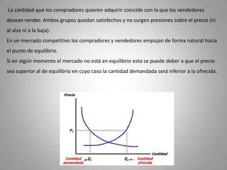 La cantidad que los compradores quieren adquirir coincide con la que los vendedores desean vender. Ambos grupos quedan satisfechos y no surgen presiones sobre el precio (ni al alza ni a la baja). En un mercado competitivo los compradores y vendedores empujan de forma natural hacia el punto de equilibrio. Si en algún momento el mercado no está en equilibrio esto se puede deber a que el precio sea superior al de equilibrio en cuyo caso la cantidad demandada será inferior a la ofrecida. 