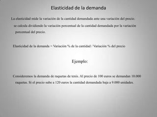Elasticidad de la demanda La elasticidad mide la variación de la cantidad demandada ante una variación del precio.      se calcula dividiendo la variación porcentual de la cantidad demandada por la variación porcentual del precio.     Elasticidad de la demanda = Variación % de la cantidad / Variación % del precio Ejemplo:    Consideremos la demanda de raquetas de tenis. Al precio de 100 euros se demandan 10.000 raquetas. Si el precio sube a 120 euros la cantidad demandada baja a 9.000 unidades. 