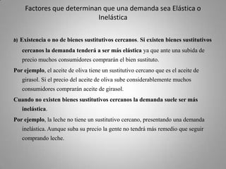 Factores que determinan que una demanda sea Elástica o Inelásticab)Existencia o no de bienes sustitutivos cercanos. Si existen bienes sustitutivos cercanos la demanda tenderá a ser más elástica ya que ante una subida de precio muchos consumidores comprarán el bien sustituto. Por ejemplo, el aceite de oliva tiene un sustitutivo cercano que es el aceite de girasol. Si el precio del aceite de oliva sube considerablemente muchos consumidores comprarán aceite de girasol. Cuando no existen bienes sustitutivos cercanos la demanda suele ser más inelástica. Por ejemplo, la leche no tiene un sustitutivo cercano, presentando una demanda inelástica. Aunque suba su precio la gente no tendrá más remedio que seguir comprando leche. 