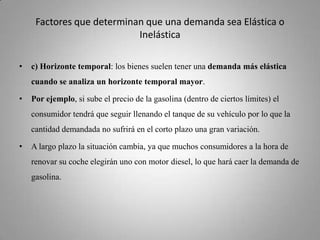 Factores que determinan que una demanda sea Elástica o Inelásticac) Horizonte temporal: los bienes suelen tener una demanda más elástica cuando se analiza un horizonte temporal mayor. Por ejemplo, si sube el precio de la gasolina (dentro de ciertos límites) el consumidor tendrá que seguir llenando el tanque de su vehículo por lo que la cantidad demandada no sufrirá en el corto plazo una gran variación. A largo plazo la situación cambia, ya que muchos consumidores a la hora de renovar su coche elegirán uno con motor diesel, lo que hará caer la demanda de gasolina. 