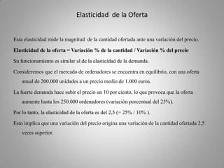 Elasticidad  de la OfertaEsta elasticidad mide la magnitud  de la cantidad ofertada ante una variación del precio. Elasticidad de la oferta = Variación % de la cantidad / Variación % del precioSu funcionamiento es similar al de la elasticidad de la demanda. Consideremos que el mercado de ordenadores se encuentra en equilibrio, con una oferta anual de 200.000 unidades a un precio medio de 1.000 euros.La fuerte demanda hace subir el precio un 10 por ciento, lo que provoca que la oferta aumente hasta los 250.000 ordenadores (variación porcentual del 25%).Por lo tanto, la elasticidad de la oferta es del 2,5 (= 25% / 10% ). Esto implica que una variación del precio origina una variación de la cantidad ofertada 2,5 veces superior.