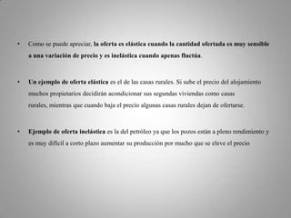 Como se puede apreciar, la oferta es elástica cuando la cantidad ofertada es muy sensible a una variación de precio y es inelástica cuando apenas fluctúa. Un ejemplo de oferta elástica es el de las casas rurales. Si sube el precio del alojamiento muchos propietarios decidirán acondicionar sus segundas viviendas como casas rurales, mientras que cuando baja el precio algunas casas rurales dejan de ofertarse. Ejemplo de oferta inelástica es la del petróleo ya que los pozos están a pleno rendimiento y es muy difícil a corto plazo aumentar su producción por mucho que se eleve el precio