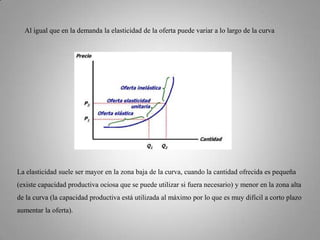 Al igual que en la demanda la elasticidad de la oferta puede variar a lo largo de la curvaLa elasticidad suele ser mayor en la zona baja de la curva, cuando la cantidad ofrecida es pequeña (existe capacidad productiva ociosa que se puede utilizar si fuera necesario) y menor en la zona alta de la curva (la capacidad productiva está utilizada al máximo por lo que es muy difícil a corto plazo aumentar la oferta).
