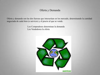 Oferta y DemandaOferta y demanda son las dos fuerzas que interactúan en los mercado, determinando la cantidad negociada de cada bien (o servicio) y el precio al que se vende.                                      Los Compradores determinan la demanda                                     Los Vendedores la oferta