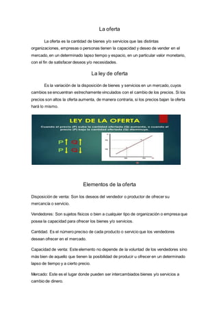 La oferta
La oferta es la cantidad de bienes y/o servicios que las distintas
organizaciones, empresas o personas tienen la capacidad y deseo de vender en el
mercado, en un determinado lapso tiempo y espacio, en un particular valor monetario,
con el fin de satisfacer deseos y/o necesidades.
La ley de oferta
Es la variación de la disposición de bienes y servicios en un mercado, cuyos
cambios se encuentran estrechamente vinculados con el cambio de los precios. Si los
precios son altos la oferta aumenta, de manera contraria, si los precios bajan la oferta
hará lo mismo.
Elementos de la oferta
Disposición de venta: Son los deseos del vendedor o productor de ofrecer su
mercancía o servicio.
Vendedores: Son sujetos físicos o bien a cualquier tipo de organización o empresa que
posea la capacidad para ofrecer los bienes y/o servicios.
Cantidad. Es el número preciso de cada producto o servicio que los vendedores
desean ofrecer en el mercado.
Capacidad de venta: Este elemento no depende de la voluntad de los vendedores sino
más bien de aquello que tienen la posibilidad de producir u ofrecer en un determinado
lapso de tiempo y a cierto precio.
Mercado: Este es el lugar donde pueden ser intercambiados bienes y/o servicios a
cambio de dinero.
 